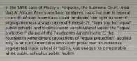 In the 1896 case of Plessy v. Ferguson, the Supreme Court ruled that A. African Americans born as slaves could not sue in federal court; B. African Americans could be denied the right to vote; C. segregation was always unconstitutional; D. "separate but equal" public schools and facilities were constitutional under the "equal protection" clause of the Fourteenth Amendment; E. the Fourteenth Amendment protections of "equal protection" applied only to African Americans who could prove that an individual segregated black school or facility was unequal to comparable white public school or public facility