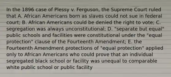 In the 1896 case of Plessy v. Ferguson, the Supreme Court ruled that A. African Americans born as slaves could not sue in federal court; B. African Americans could be denied the right to vote; C. segregation was always unconstitutional; D. "separate but equal" public schools and facilities were constitutional under the "equal protection" clause of the Fourteenth Amendment; E. the Fourteenth Amendment protections of "equal protection" applied only to African Americans who could prove that an individual segregated black school or facility was unequal to comparable white public school or public facility