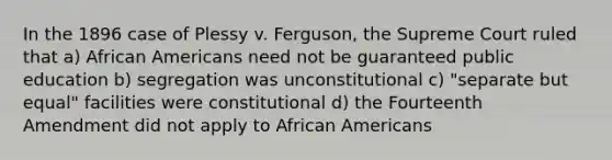 In the 1896 case of Plessy v. Ferguson, the Supreme Court ruled that a) <a href='https://www.questionai.com/knowledge/kktT1tbvGH-african-americans' class='anchor-knowledge'>african americans</a> need not be guaranteed public education b) segregation was unconstitutional c) "separate but equal" facilities were constitutional d) the Fourteenth Amendment did not apply to African Americans