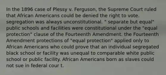 In the 1896 case of Plessy v. Ferguson, the Supreme Court ruled that African Americans could be denied the right to vote. segregation was always unconstitutional. " separate but equal" public schools and facilities were constitutional under the "equal protection" clause of the Fourteenth Amendment. the Fourteenth Amendment protections of "equal protection" applied only to African Americans who could prove that an individual segregated black school or facility was unequal to comparable white public school or public facility. African Americans born as slaves could not sue in federal cour t.