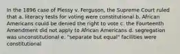 In the 1896 case of Plessy v. Ferguson, the Supreme Court ruled that a. literacy tests for voting were constitutional b. African Americans could be denied the right to vote c. the Fourteenth Amendment did not apply to African Americans d. segregation was unconstitutional e. "separate but equal" facilities were constitutional