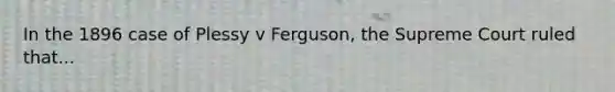 In the 1896 case of Plessy v Ferguson, the Supreme Court ruled that...