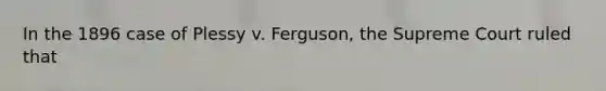 In the 1896 case of Plessy v. Ferguson, the Supreme Court ruled that