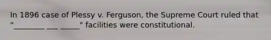 In 1896 case of Plessy v. Ferguson, the Supreme Court ruled that "________ ___ _____" facilities were constitutional.