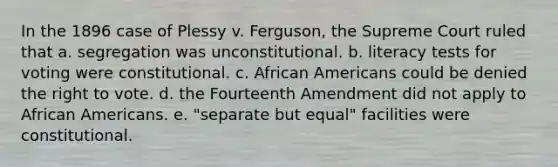 In the 1896 case of Plessy v. Ferguson, the Supreme Court ruled that a. segregation was unconstitutional. b. literacy tests for voting were constitutional. c. African Americans could be denied the right to vote. d. the Fourteenth Amendment did not apply to African Americans. e. "separate but equal" facilities were constitutional.