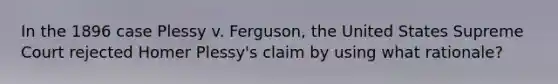 In the 1896 case Plessy v. Ferguson, the United States Supreme Court rejected Homer Plessy's claim by using what rationale?