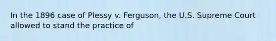 In the 1896 case of Plessy v. Ferguson, the U.S. Supreme Court allowed to stand the practice of