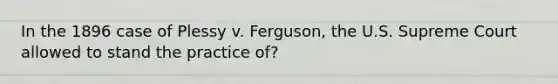 In the 1896 case of Plessy v. Ferguson, the U.S. Supreme Court allowed to stand the practice of?