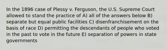 In the 1896 case of Plessy v. Ferguson, the U.S. Supreme Court allowed to stand the practice of A) all of the answers below B) separate but equal public facilities C) disenfranchisement on the basis of race D) permitting the descendants of people who voted in the past to vote in the future E) separation of powers in state governments