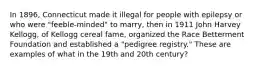 In 1896, Connecticut made it illegal for people with epilepsy or who were "feeble-minded" to marry, then in 1911 John Harvey Kellogg, of Kellogg cereal fame, organized the Race Betterment Foundation and established a "pedigree registry." These are examples of what in the 19th and 20th century?