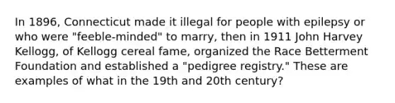 In 1896, Connecticut made it illegal for people with epilepsy or who were "feeble-minded" to marry, then in 1911 John Harvey Kellogg, of Kellogg cereal fame, organized the Race Betterment Foundation and established a "pedigree registry." These are examples of what in the 19th and 20th century?