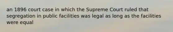 an 1896 court case in which the Supreme Court ruled that segregation in public facilities was legal as long as the facilities were equal