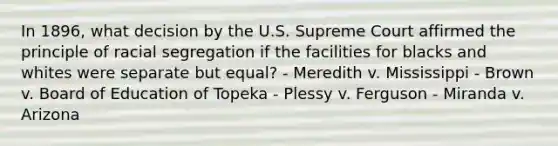 In 1896, what decision by the U.S. Supreme Court affirmed the principle of racial segregation if the facilities for blacks and whites were separate but equal? - Meredith v. Mississippi - Brown v. Board of Education of Topeka - Plessy v. Ferguson - Miranda v. Arizona