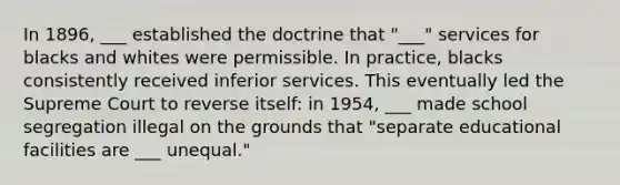 In 1896, ___ established the doctrine that "___" services for blacks and whites were permissible. In practice, blacks consistently received inferior services. This eventually led the Supreme Court to reverse itself: in 1954, ___ made school segregation illegal on the grounds that "separate educational facilities are ___ unequal."