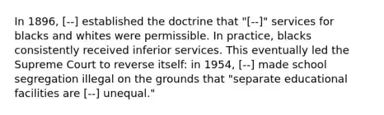 In 1896, [--] established the doctrine that "[--]" services for blacks and whites were permissible. In practice, blacks consistently received inferior services. This eventually led the Supreme Court to reverse itself: in 1954, [--] made school segregation illegal on the grounds that "separate educational facilities are [--] unequal."