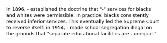 In 1896, - established the doctrine that "-" services for blacks and whites were permissible. In practice, blacks consistently received inferior services. This eventually led the Supreme Court to reverse itself: in 1954, - made school segregation illegal on the grounds that "separate educational facilities are - unequal."