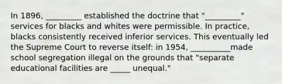 In 1896, _________ established the doctrine that "_________" services for blacks and whites were permissible. In practice, blacks consistently received inferior services. This eventually led the Supreme Court to reverse itself: in 1954, __________made school segregation illegal on the grounds that "separate educational facilities are _____ unequal."