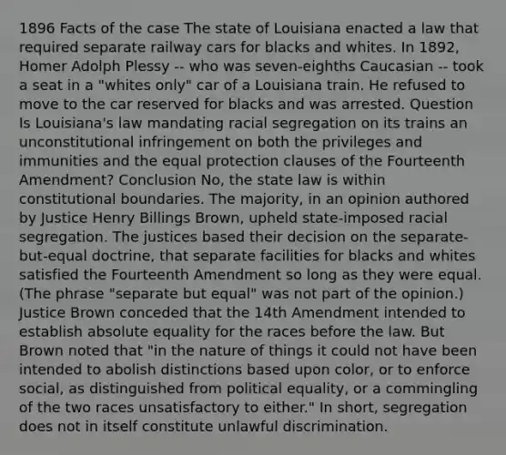 1896 Facts of the case The state of Louisiana enacted a law that required separate railway cars for blacks and whites. In 1892, Homer Adolph Plessy -- who was seven-eighths Caucasian -- took a seat in a "whites only" car of a Louisiana train. He refused to move to the car reserved for blacks and was arrested. Question Is Louisiana's law mandating racial segregation on its trains an unconstitutional infringement on both the privileges and immunities and the equal protection clauses of the Fourteenth Amendment? Conclusion No, the state law is within constitutional boundaries. The majority, in an opinion authored by Justice Henry Billings Brown, upheld state-imposed racial segregation. The justices based their decision on the separate-but-equal doctrine, that separate facilities for blacks and whites satisfied the Fourteenth Amendment so long as they were equal. (The phrase "separate but equal" was not part of the opinion.) Justice Brown conceded that the 14th Amendment intended to establish absolute equality for the races before the law. But Brown noted that "in the nature of things it could not have been intended to abolish distinctions based upon color, or to enforce social, as distinguished from political equality, or a commingling of the two races unsatisfactory to either." In short, segregation does not in itself constitute unlawful discrimination.