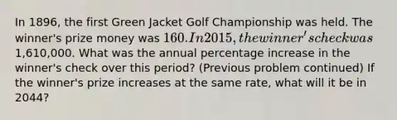 In 1896, the first Green Jacket Golf Championship was held. The winner's prize money was 160. In 2015, the winner's check was1,610,000. What was the annual percentage increase in the winner's check over this period? (Previous problem continued) If the winner's prize increases at the same rate, what will it be in 2044?