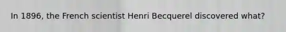 In 1896, the French scientist Henri Becquerel discovered what?