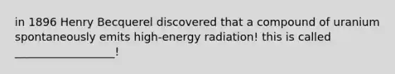 in 1896 Henry Becquerel discovered that a compound of uranium spontaneously emits high-energy radiation! this is called __________________!