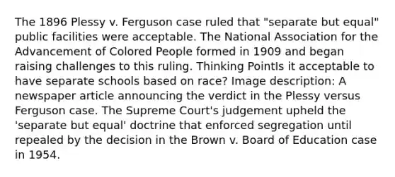 The 1896 Plessy v. Ferguson case ruled that "separate but equal" public facilities were acceptable. The National Association for the Advancement of Colored People formed in 1909 and began raising challenges to this ruling. Thinking PointIs it acceptable to have separate schools based on race? Image description: A newspaper article announcing the verdict in the Plessy versus Ferguson case. The Supreme Court's judgement upheld the 'separate but equal' doctrine that enforced segregation until repealed by the decision in the Brown v. Board of Education case in 1954.