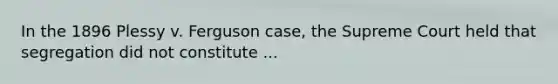 In the 1896 Plessy v. Ferguson case, the Supreme Court held that segregation did not constitute ...