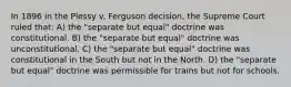 In 1896 in the Plessy v. Ferguson decision, the Supreme Court ruled that: A) the "separate but equal" doctrine was constitutional. B) the "separate but equal" doctrine was unconstitutional. C) the "separate but equal" doctrine was constitutional in the South but not in the North. D) the "separate but equal" doctrine was permissible for trains but not for schools.