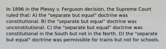 In 1896 in the Plessy v. Ferguson decision, the Supreme Court ruled that: A) the "separate but equal" doctrine was constitutional. B) the "separate but equal" doctrine was unconstitutional. C) the "separate but equal" doctrine was constitutional in the South but not in the North. D) the "separate but equal" doctrine was permissible for trains but not for schools.