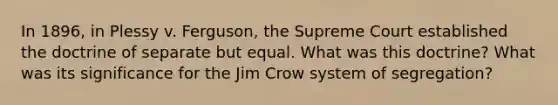 In 1896, in Plessy v. Ferguson, the Supreme Court established the doctrine of separate but equal. What was this doctrine? What was its significance for the Jim Crow system of segregation?