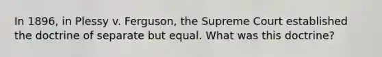 In 1896, in Plessy v. Ferguson, the Supreme Court established the doctrine of separate but equal. What was this doctrine?