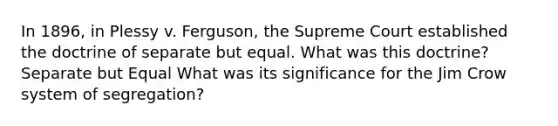 In 1896, in Plessy v. Ferguson, the Supreme Court established the doctrine of separate but equal. What was this doctrine? Separate but Equal What was its significance for the Jim Crow system of segregation?