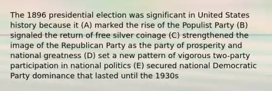 The 1896 presidential election was significant in United States history because it (A) marked the rise of the Populist Party (B) signaled the return of free silver coinage (C) strengthened the image of the Republican Party as the party of prosperity and national greatness (D) set a new pattern of vigorous two-party participation in national politics (E) secured national Democratic Party dominance that lasted until the 1930s