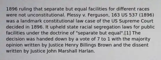 1896 ruling that separate but equal facilities for different races were not unconstitutional. Plessy v. Ferguson, 163 US 537 (1896) was a landmark constitutional law case of the US Supreme Court decided in 1896. It upheld state racial segregation laws for public facilities under the doctrine of "separate but equal".[1] The decision was handed down by a vote of 7 to 1 with the majority opinion written by Justice Henry Billings Brown and the dissent written by Justice John Marshall Harlan.