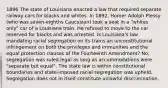 1896 The state of Louisiana enacted a law that required separate railway cars for blacks and whites. In 1892, Homer Adolph Plessy (who was seven-eighths Caucasian) took a seat in a "whites only" car of a Louisiana train. He refused to move to the car reserved for blacks and was arrested. Is Louisiana's law mandating racial segregation on its trains an unconstitutional infringement on both the privileges and immunities and the equal protection clauses of the Fourteenth Amendment? No; segregation was ruled legal as long as accommodations were "separate but equal". The state law is within constitutional boundaries and state-imposed racial segregation was upheld. Segregation does not in itself constitute unlawful discrimination.