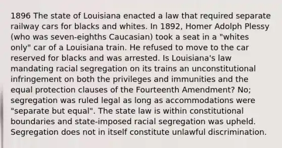 1896 The state of Louisiana enacted a law that required separate railway cars for blacks and whites. In 1892, Homer Adolph Plessy (who was seven-eighths Caucasian) took a seat in a "whites only" car of a Louisiana train. He refused to move to the car reserved for blacks and was arrested. Is Louisiana's law mandating racial segregation on its trains an unconstitutional infringement on both the privileges and immunities and the equal protection clauses of the Fourteenth Amendment? No; segregation was ruled legal as long as accommodations were "separate but equal". The state law is within constitutional boundaries and state-imposed racial segregation was upheld. Segregation does not in itself constitute unlawful discrimination.