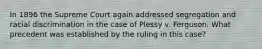 In 1896 the Supreme Court again addressed segregation and racial discrimination in the case of Plessy v. Ferguson. What precedent was established by the ruling in this case?