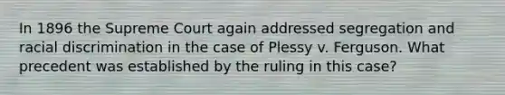 In 1896 the Supreme Court again addressed segregation and racial discrimination in the case of Plessy v. Ferguson. What precedent was established by the ruling in this case?