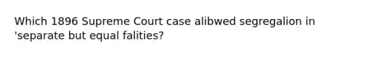 Which 1896 Supreme Court case alibwed segregalion in 'separate but equal falities?