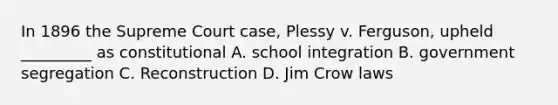 In 1896 the Supreme Court case, Plessy v. Ferguson, upheld _________ as constitutional A. school integration B. government segregation C. Reconstruction D. Jim Crow laws