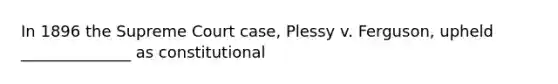 In 1896 the Supreme Court case, Plessy v. Ferguson, upheld ______________ as constitutional