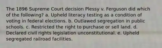 The 1896 Supreme Court decision Plessy v. Ferguson did which of the following? a. Upheld literacy testing as a condition of voting in federal elections. b. Outlawed segregation in public schools. c. Restricted the right to purchase or sell land. d. Declared civil rights legislation unconstitutional. e. Upheld segregated railroad facilities.