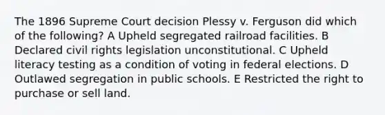 The 1896 Supreme Court decision Plessy v. Ferguson did which of the following? A Upheld segregated railroad facilities. B Declared civil rights legislation unconstitutional. C Upheld literacy testing as a condition of voting in federal elections. D Outlawed segregation in public schools. E Restricted the right to purchase or sell land.