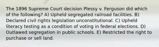 The 1896 Supreme Court decision Plessy v. Ferguson did which of the following? A) Upheld segregated railroad facilities. B) Declared civil rights legislation unconstitutional. C) Upheld literacy testing as a condition of voting in federal elections. D) Outlawed segregation in public schools. E) Restricted the right to purchase or sell land.