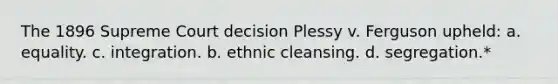 The 1896 Supreme Court decision Plessy v. Ferguson upheld: a. equality. c. integration. b. ethnic cleansing. d. segregation.*