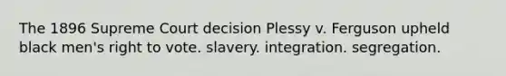 The 1896 Supreme Court decision Plessy v. Ferguson upheld black men's right to vote. slavery. integration. segregation.