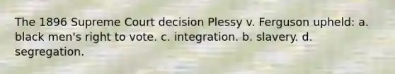 The 1896 Supreme Court decision Plessy v. Ferguson upheld: a. black men's right to vote. c. integration. b. slavery. d. segregation.