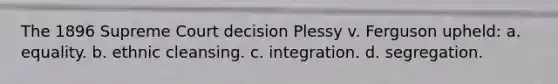 The 1896 Supreme Court decision Plessy v. Ferguson upheld: a. equality. b. ethnic cleansing. c. integration. d. segregation.