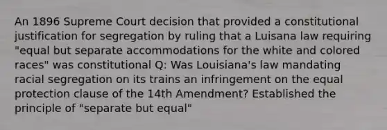 An 1896 Supreme Court decision that provided a constitutional justification for segregation by ruling that a Luisana law requiring "equal but separate accommodations for the white and colored races" was constitutional Q: Was Louisiana's law mandating racial segregation on its trains an infringement on the equal protection clause of the 14th Amendment? Established the principle of "separate but equal"