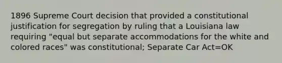 1896 Supreme Court decision that provided a constitutional justification for segregation by ruling that a Louisiana law requiring "equal but separate accommodations for the white and colored races" was constitutional; Separate Car Act=OK